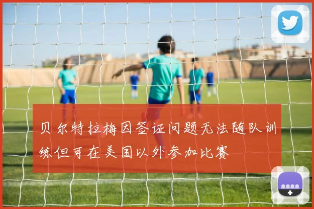 贝尔特拉梅因签证问题无法随队训练但可在美国以外参加比赛