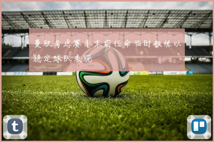 曼联考虑赛季末前任命临时教练以稳定球队表现