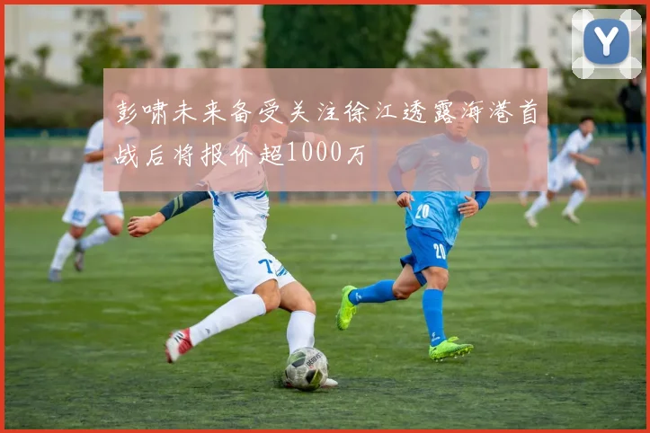 彭啸未来备受关注徐江透露海港首战后将报价超1000万