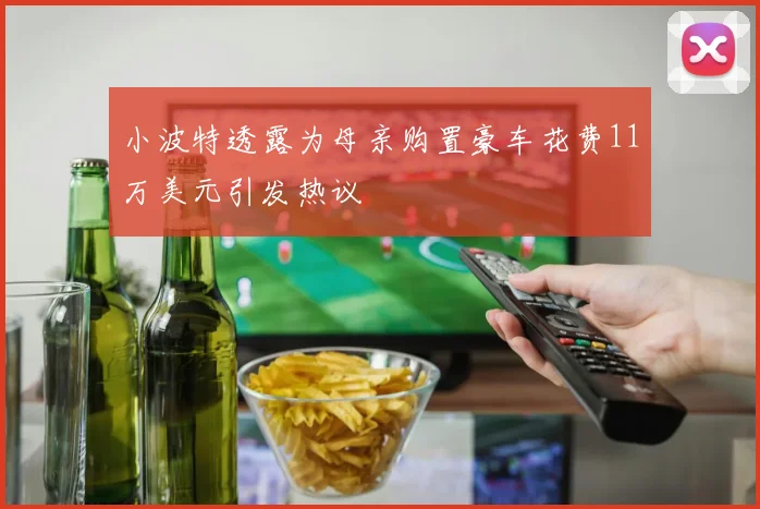小波特透露为母亲购置豪车花费11万美元引发热议