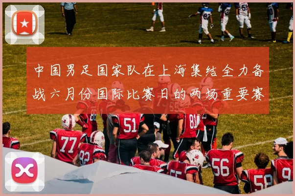 中国男足国家队在上海集结全力备战六月份国际比赛日的两场重要赛事