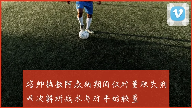塔帅执教阿森纳期间仅对曼联失利两次解析战术与对手的较量