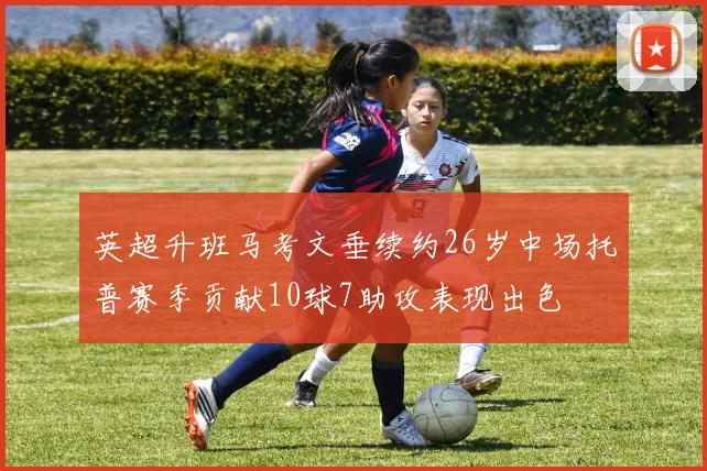 英超升班马考文垂续约26岁中场托普赛季贡献10球7助攻表现出色