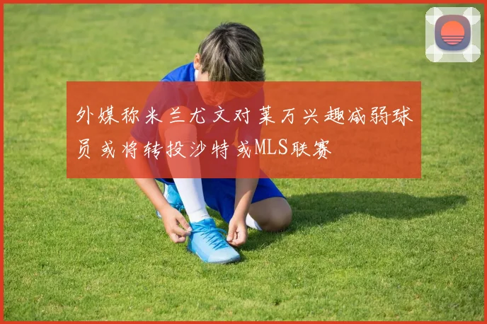 外媒称米兰尤文对莱万兴趣减弱球员或将转投沙特或MLS联赛