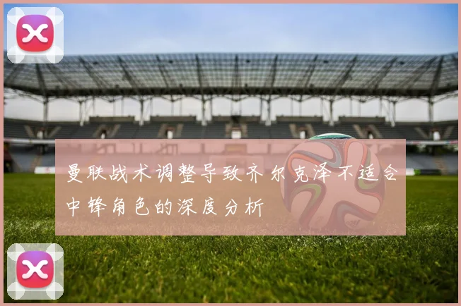 曼联战术调整导致齐尔克泽不适合中锋角色的深度分析