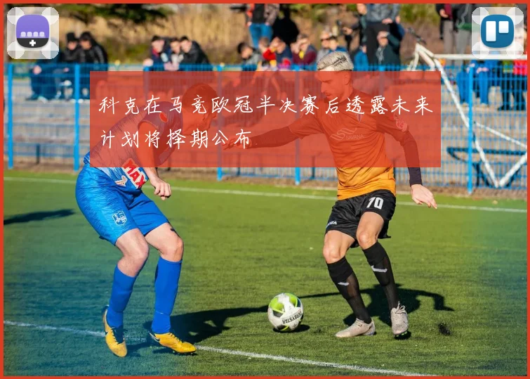 科克在马竞欧冠半决赛后透露未来计划将择期公布