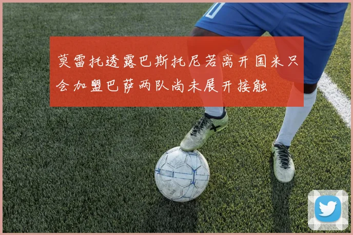 莫雷托透露巴斯托尼若离开国米只会加盟巴萨两队尚未展开接触