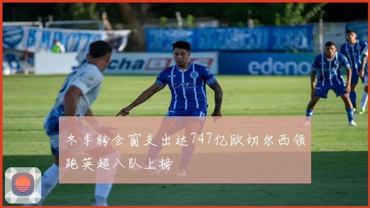 冬季转会窗支出达747亿欧切尔西领跑英超八队上榜