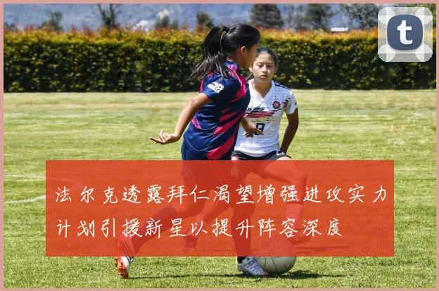 法尔克透露拜仁渴望增强进攻实力计划引援新星以提升阵容深度