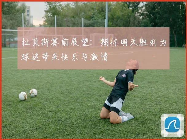 拉莫斯赛前展望：期待明天胜利为球迷带来快乐与激情