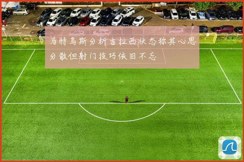 马特乌斯分析吉拉西状态称其心思分散但射门技巧依旧不忘