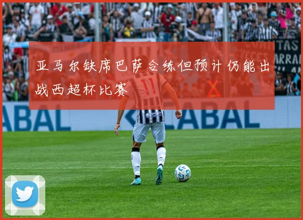 亚马尔缺席巴萨合练但预计仍能出战西超杯比赛