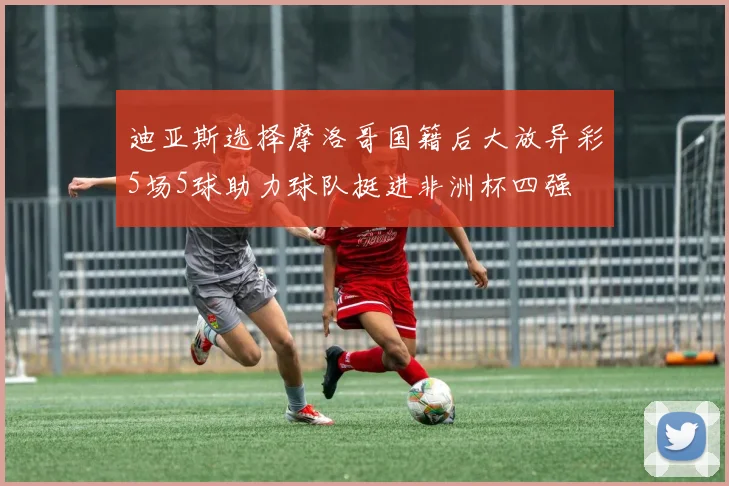 迪亚斯选择摩洛哥国籍后大放异彩5场5球助力球队挺进非洲杯四强
